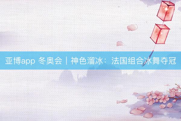 亚博app 冬奥会｜神色溜冰：法国组合冰舞夺冠