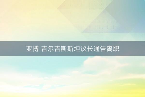 亚搏 吉尔吉斯斯坦议长通告离职