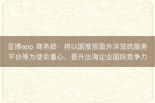 亚博app 商务部:将以国度层面外洋笼统服务平台等为使命重心,晋升出海企业国际竞争力