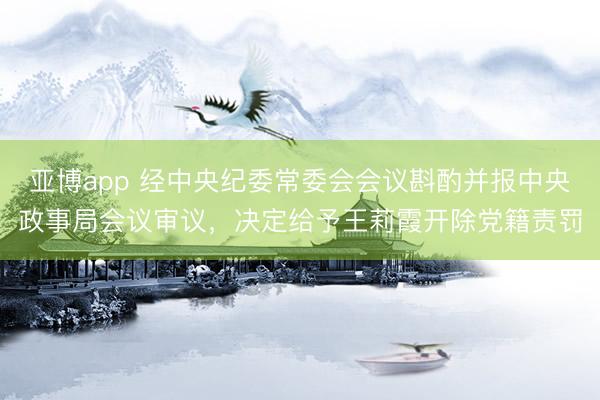 亚博app 经中央纪委常委会会议斟酌并报中央政事局会议审议,决定给予王莉霞开除党籍责罚