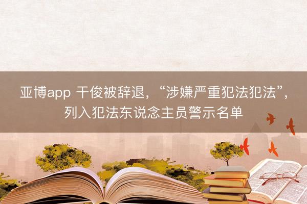亚博app 干俊被辞退，“涉嫌严重犯法犯法”，列入犯法东说念主员警示名单