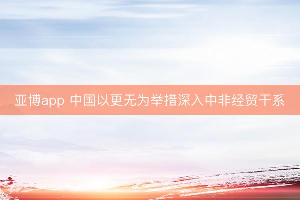 亚博app 中国以更无为举措深入中非经贸干系