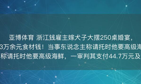 亚博体育 浙江钱雇主嫁犬子大摆250桌婚宴,却因嫌菜钱太贵拒付53万余元食材钱!当事东说念主称请托时他要高级海鲜,一审判其支付44.7万元及利息