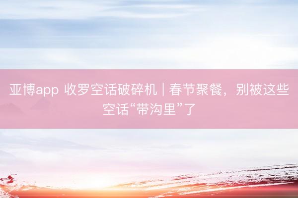 亚博app 收罗空话破碎机 | 春节聚餐，别被这些空话“带沟里”了