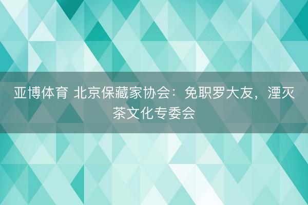 亚博体育 北京保藏家协会：免职罗大友，湮灭茶文化专委会
