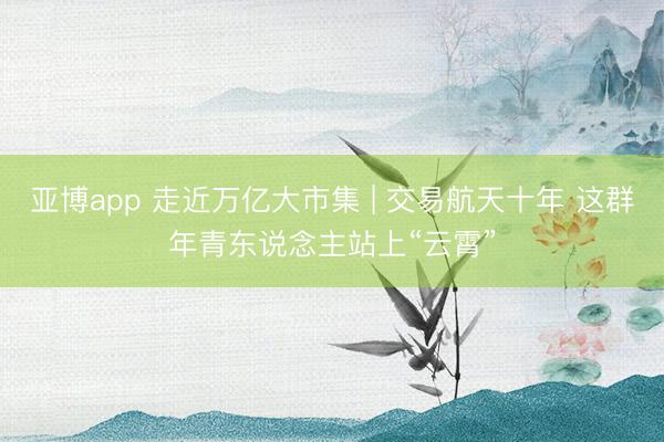 亚博app 走近万亿大市集 | 交易航天十年 这群年青东说念主站上“云霄”