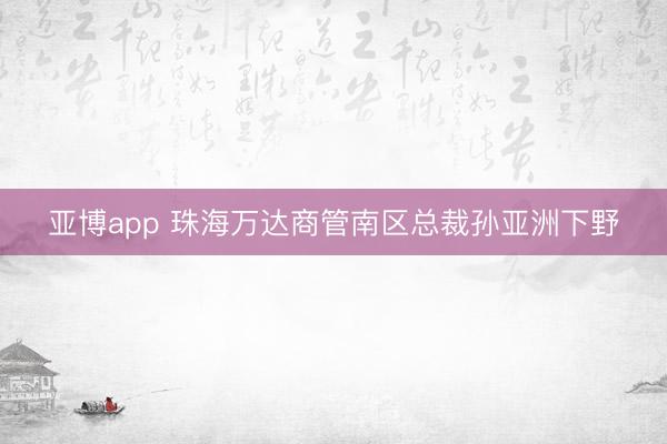 亚博app 珠海万达商管南区总裁孙亚洲下野