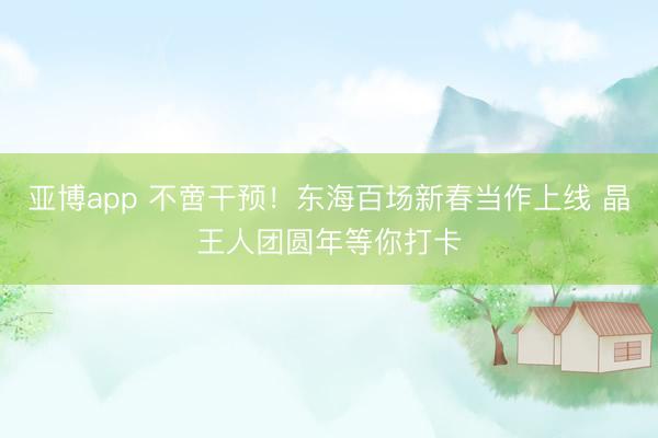 亚博app 不啻干预！东海百场新春当作上线 晶王人团圆年等你打卡