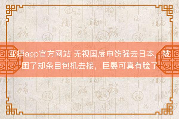 亚搏app官方网站 无视国度申饬强去日本，被困了却条目包机去接，巨婴可真有脸了
