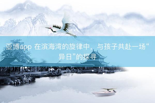 亚博app 在滨海湾的旋律中，与孩子共赴一场“异日”的探寻