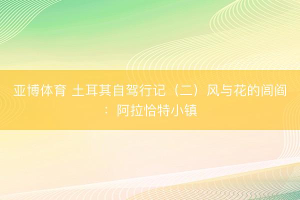 亚博体育 土耳其自驾行记（二）风与花的闾阎：阿拉恰特小镇