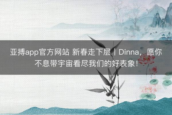 亚搏app官方网站 新春走下层丨Dinna，愿你不息带宇宙看尽我们的好表象！