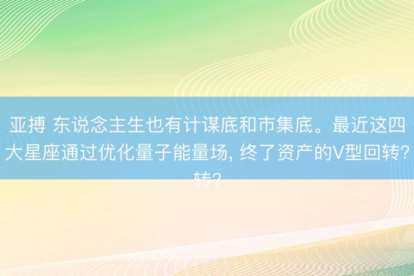 亚搏 东说念主生也有计谋底和市集底。最近这四大星座通过优化量子能量场, 终了资产的V型回转?