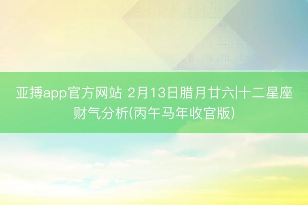 亚搏app官方网站 2月13日腊月廿六|十二星座财气分析(丙午马年收官版)