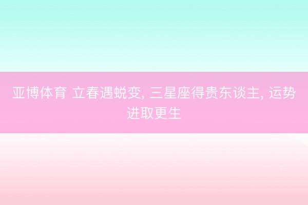 亚博体育 立春遇蜕变, 三星座得贵东谈主, 运势进取更生