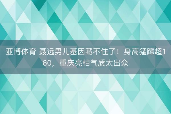 亚博体育 聂远男儿基因藏不住了!身高猛蹿超160,重庆亮相气质太出众