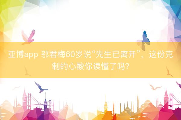 亚博app 邬君梅60岁说“先生已离开”,这份克制的心酸你读懂了吗?
