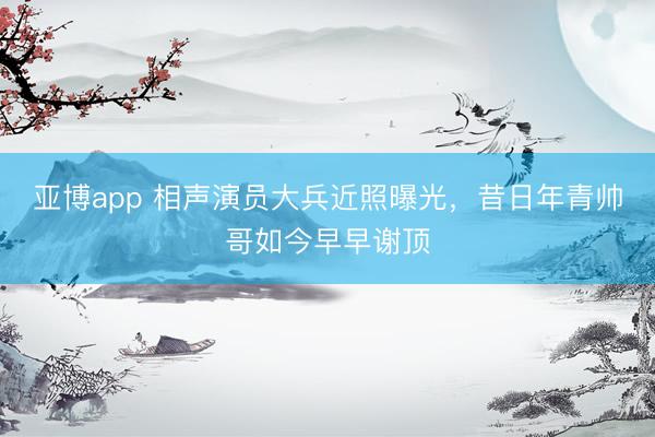 亚博app 相声演员大兵近照曝光，昔日年青帅哥如今早早谢顶