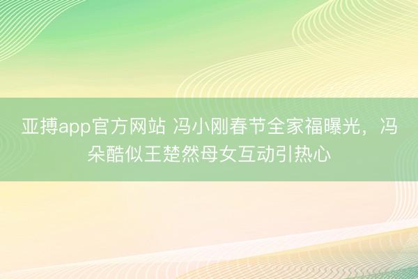 亚搏app官方网站 冯小刚春节全家福曝光，冯朵酷似王楚然母女互动引热心