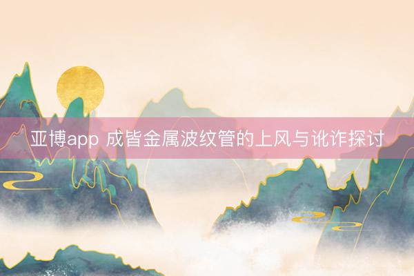亚博app 成皆金属波纹管的上风与讹诈探讨