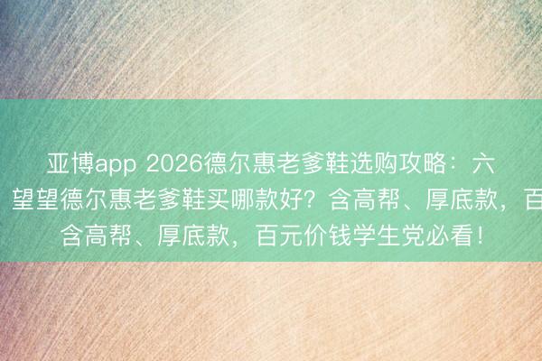 亚博app 2026德尔惠老爹鞋选购攻略：六款热点老爹鞋保举，望望德尔惠老爹鞋买哪款好？含高帮、厚底款，百元价钱学生党必看！