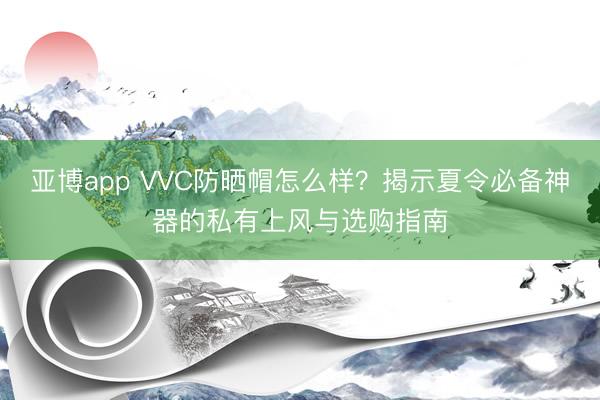 亚博app VVC防晒帽怎么样?揭示夏令必备神器的私有上风与选购指南