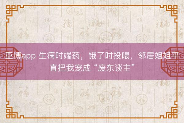 亚博app 生病时端药，饿了时投喂，邻居姐姐平直把我宠成 “废东谈主”