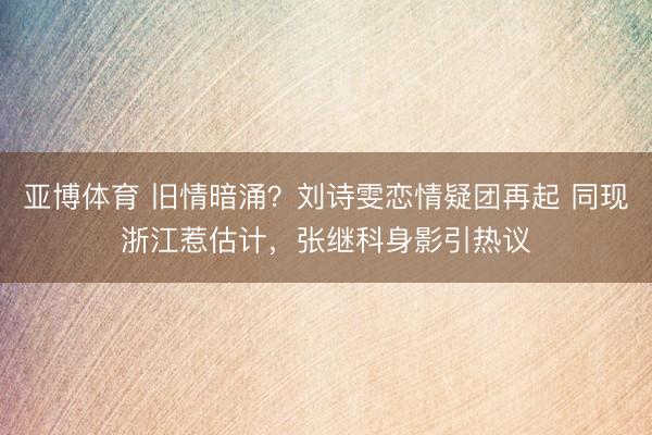 亚博体育 旧情暗涌?刘诗雯恋情疑团再起 同现浙江惹估计,张继科身影引热议