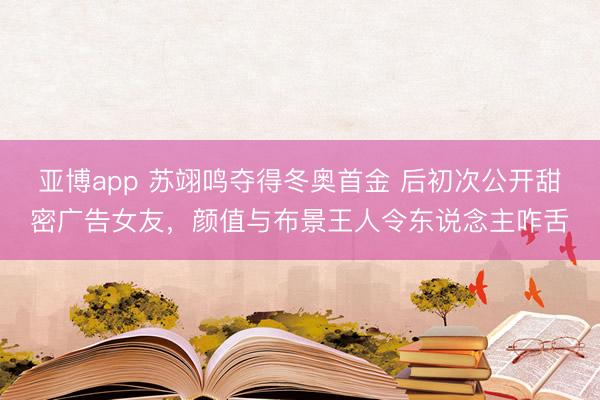 亚博app 苏翊鸣夺得冬奥首金 后初次公开甜密广告女友,颜值与布景王人令东说念主咋舌
