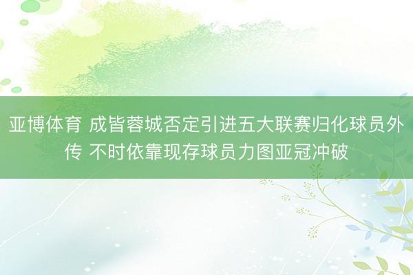 亚博体育 成皆蓉城否定引进五大联赛归化球员外传 不时依靠现存球员力图亚冠冲破