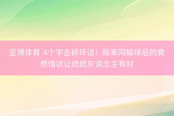 亚博体育 4个字击碎坏话!陈幸同输球后的竟然情状让统统东说念主有时