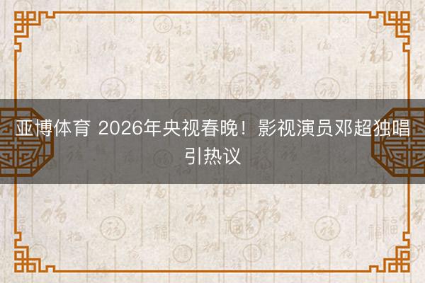 亚博体育 2026年央视春晚！影视演员邓超独唱引热议