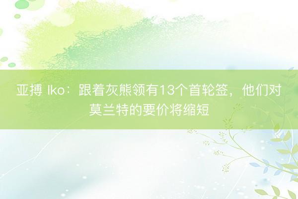 亚搏 Iko:跟着灰熊领有13个首轮签,他们对莫兰特的要价将缩短