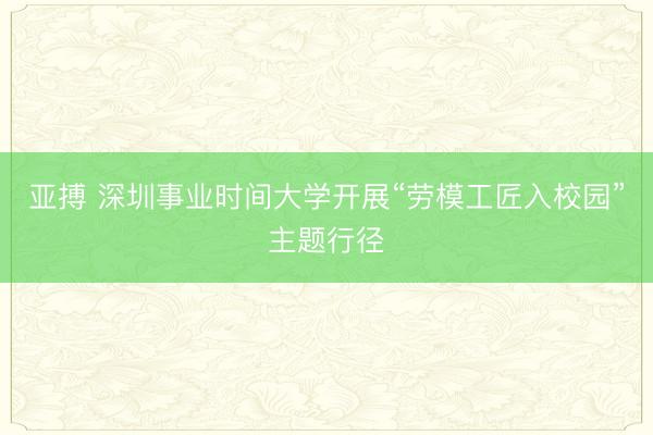 亚搏 深圳事业时间大学开展“劳模工匠入校园”主题行径