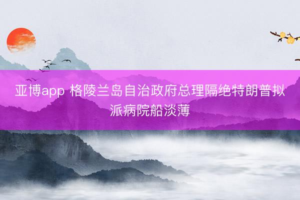亚博app 格陵兰岛自治政府总理隔绝特朗普拟派病院船淡薄