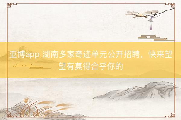 亚博app 湖南多家奇迹单元公开招聘,快来望望有莫得合乎你的