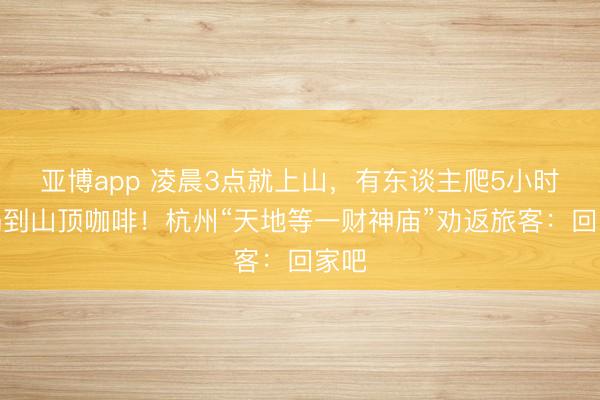 亚博app 凌晨3点就上山，有东谈主爬5小时才喝到山顶咖啡！杭州“天地等一财神庙”劝返旅客：回家吧