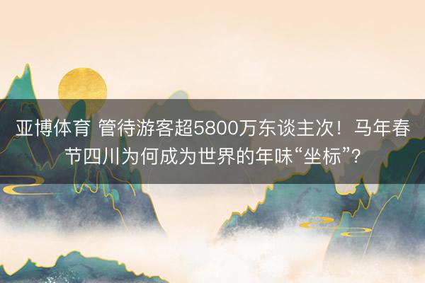 亚博体育 管待游客超5800万东谈主次！马年春节四川为何成为世界的年味“坐标”？