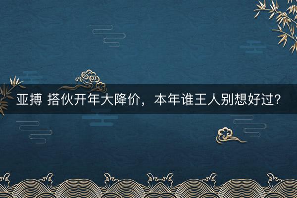 亚搏 搭伙开年大降价,本年谁王人别想好过?
