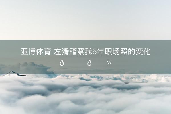 亚博体育 左滑稽察我5年职场照的变化👉🏻