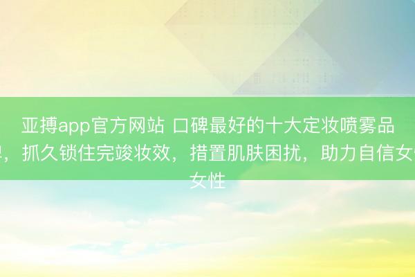亚搏app官方网站 口碑最好的十大定妆喷雾品牌，抓久锁住完竣妆效，措置肌肤困扰，助力自信女性