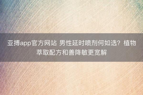 亚搏app官方网站 男性延时喷剂何如选？植物萃取配方和善降敏更宽解