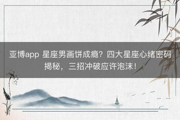 亚博app 星座男画饼成瘾?四大星座心绪密码揭秘,三招冲破应许泡沫!