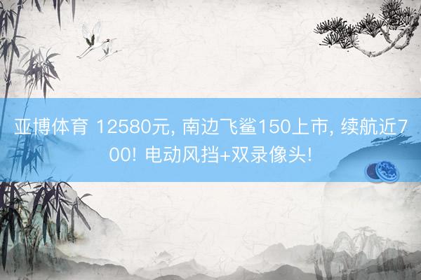 亚博体育 12580元， 南边飞鲨150上市， 续航近700! 电动风挡+双录像头!