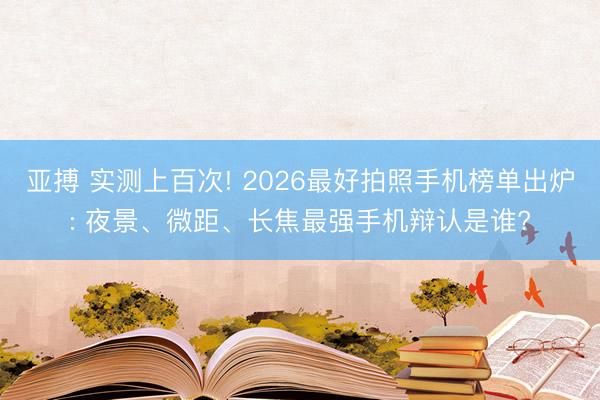 亚搏 实测上百次! 2026最好拍照手机榜单出炉: 夜景、微距、长焦最强手机辩认是谁?