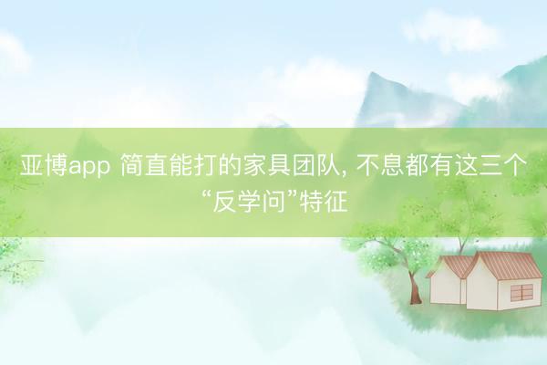 亚博app 简直能打的家具团队， 不息都有这三个“反学问”特征