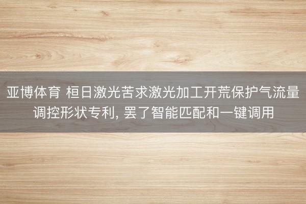 亚博体育 桓日激光苦求激光加工开荒保护气流量调控形状专利， 罢了智能匹配和一键调用