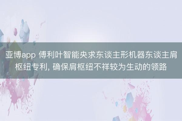 亚博app 傅利叶智能央求东谈主形机器东谈主肩枢纽专利， 确保肩枢纽不祥较为生动的领路