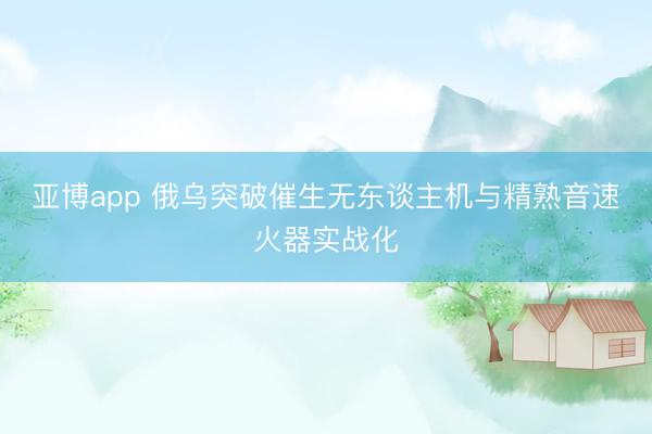 亚博app 俄乌突破催生无东谈主机与精熟音速火器实战化