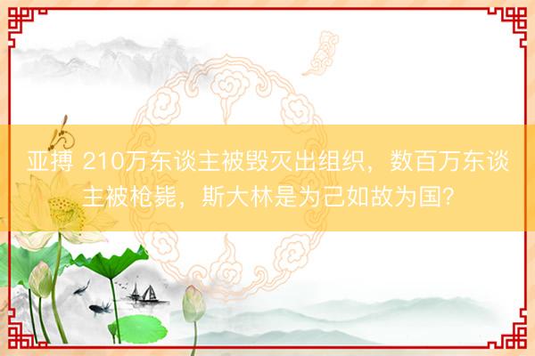 亚搏 210万东谈主被毁灭出组织，数百万东谈主被枪毙，斯大林是为己如故为国？
